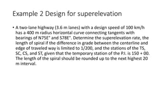 Example 2 Design for superelevation
• A two-lane highway (3.6 m lanes) with a design speed of 100 km/h
has a 400 m radius horizontal curve connecting tangents with
bearings of N75E° and S78E°. Determine the superelevation rate, the
length of spiral if the difference in grade between the centerline and
edge of traveled way is limited to 1/200, and the stations of the TS,
SC, CS, and ST, given that the temporary station of the P.I. is 150 + 00.
The length of the spiral should be rounded up to the next highest 20
m interval.
 