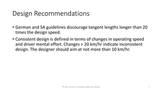 Design Recommendations
• German and SA guidelines discourage tangent lengths longer than 20
times the design speed.
• Consistent design is defined in terms of changes in operating speed
and driver mental effort. Changes > 20 km/hr indicate inconsistent
design. The designer should aim at not more than 10 km/hr.
7
TR 320 Lecture 6: Horizontal Alignment Design
 