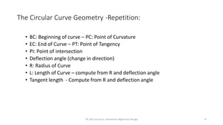 The Circular Curve Geometry -Repetition:
• BC: Beginning of curve – PC: Point of Curvature
• EC: End of Curve – PT: Point of Tangency
• PI: Point of intersection
• Deflection angle (change in direction)
• R: Radius of Curve
• L: Length of Curve – compute from R and deflection angle
• Tangent length - Compute from R and deflection angle
TR 320 Lecture 6: Horizontal Alignment Design 8
 