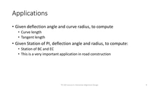 Applications
• Given deflection angle and curve radius, to compute
• Curve length
• Tangent length
• Given Station of PI, deflection angle and radius, to compute:
• Station of BC and EC
• This is a very important application in road construction
TR 320 Lecture 6: Horizontal Alignment Design 9
 