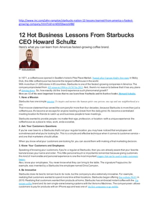 http://www.inc.com/john-rampton/starbucks-nation-12-lessons-learned-from-america-s-fastest-
growing-company.html?cid=em01016week48d
12 Hot Business Lessons From Starbucks
CEO Howard Schultz
Here's what you can learn from Americas fastest-growing coffee brand.
BY JOHN RAMPTON
In 1971, a coffeehouse opened in Seattle's historic Pike Place Market. Named after Captain Ahab's first-mate in Moby
Dick, this little coffeehouse has become the largestcoffeehouse in the world.
With more than 21,000 stores in 65 countries,Starbucks is one of the fastest-growing companies in America.The
companyskyrocketed from 425 stores in 1994 to 19,767 by 2013. And, there's no reason to believe that it has any plans
of slowing down. So, how exactly did the brand experience such phenomenal growth?
Here are 12 of the most important lessons that we can learn from Starbucks and its fearless leader, Howard Schultz.
1. Have a Mission
Starbucks has one simple mission:To inspire and nurture the human spirit--one person, one cup and one neighborhood at a
time.
That mission statementhas served the companyfor more than four decades,because Starbucks is more than justa
coffeehouse.It's become an escape for anyone needing a break from the daily grind.It's become a centralized
meeting location for friends to catch up and business people to have meetings.
Starbucks wanted to provide people--no matter their age,profession,or location--with a unique experience:the
coffeehouse as a place to relax, work, anda socialize.
2. Ask Your Customers Questions
If you've ever been to a Starbucks that's not your regular location,you may have noticed that employees will
sometimes ask whatyou're looking for. This is a simple and effective technique when it comes to customer service --
and one that marketers should utilize.
When you know whatyour customers are looking for,you can assistthem with making a final marketing decision.
3. Know Your Customers and Employees
Speaking of knowing your customers,ifyou're a regular at Starbucks,then you are already aware that your favorite
barista knows your name and order. This little personal touch is importantto remember because giving customers
this kind of memorable and personal experience is one the mostimportant triggers that can be used to make customers
happy.
Also, know your employees.You never know what they can bring to the table. The signature Frappucino,for
example,was invented by a Starbucks line employee named Dina Campion.
4. Be Innovative
Starbucks does its bestto remain true to its roots,but the companyis also extremely innovative. For example,
realizing that customers wanted to spend more time attheir locations,Starbucks began offering free website Wi-Fi in
2010.Realizing that customers wanted their products athome,Starbucks has embraced instantcoffee with the Via
instant-coffee brand and its own single-serve brewing systems with the Verismo Machines.The companyeven allows
customers to pay for products with an iPhone app and was one of thefirst companies to go mobile.
 