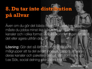 pontus staunstrup
8. Du tar inte distribution
på allvar
Även om du gör det bästa innehållet i världen så
måste du jobba minst lika hårt med att få ut det i olika
kanaler och i olika format. Annars kommer ingen att se
det eller agera utifrån det.
Lösning: Gör det så lätt som möjligt för dina
målgrupper att ta del av ditt innehåll, genom att vara i
deras kanaler och paketera det på sätt som syns vid
t.ex Sök, social delning eller i köpt media.
 
