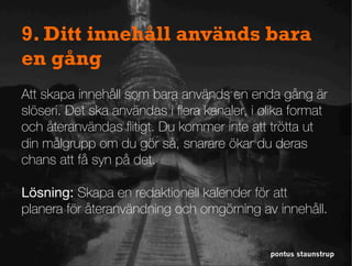 pontus staunstrup
9. Ditt innehåll används bara
en gång
Att skapa innehåll som bara används en enda gång är
slöseri. Det ska användas i ﬂera kanaler, i olika format
och återanvändas ﬂitigt. Du kommer inte att trötta ut
din målgrupp om du gör så, snarare ökar du deras
chans att få syn på det.
Lösning: Skapa en redaktionell kalender för att
planera för återanvändning och omgörning av innehåll.
 