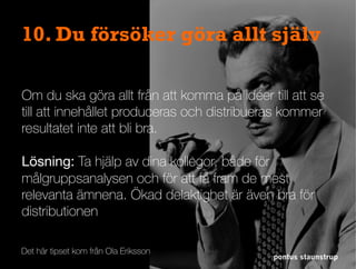 pontus staunstrup
10. Du försöker göra allt själv
Om du ska göra allt från att komma på idéer till att se
till att innehållet produceras och distribueras kommer
resultatet inte att bli bra.
Lösning: Ta hjälp av dina kollegor, både för
målgruppsanalysen och för att få fram de mest
relevanta ämnena. Ökad delaktighet är även bra för
distributionen
Det här tipset kom från Ola Eriksson
 