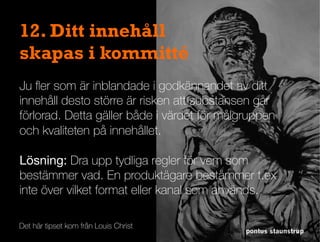 pontus staunstrup
12. Ditt innehåll
skapas i kommitté
Ju ﬂer som är inblandade i godkännandet av ditt
innehåll desto större är risken att substansen går
förlorad. Detta gäller både i värdet för målgruppen
och kvaliteten på innehållet.
Lösning: Dra upp tydliga regler för vem som
bestämmer vad. En produktägare bestämmer t.ex
inte över vilket format eller kanal som används.
Det här tipset kom från Louis Christ
 