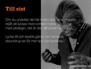 pontus staunstrup
Till sist
Om du undviker de här hoten ökar dina chanser
rejält att lyckas med content marketing. Börja
med strategin, det är den allt annat hänger på.
Lycka till och besök gärna min hemsida
staunstrup.se för mer tips och kunskap.
 