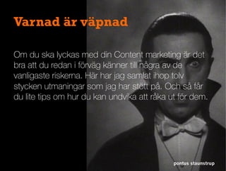 Varnad är väpnad
Om du ska lyckas med din Content marketing är det
bra att du redan i förväg känner till några av de
vanligaste riskerna. Här har jag samlat ihop tolv
stycken utmaningar som jag har stött på. Och så får
du lite tips om hur du kan undvika att råka ut för dem.
pontus staunstrup
 