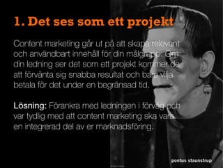 1. Det ses som ett projekt
Content marketing går ut på att skapa relevant
och användbart innehåll för din målgrupp. Om
din ledning ser det som ett projekt kommer de
att förvänta sig snabba resultat och bara vilja
betala för det under en begränsad tid.

Lösning: Förankra med ledningen i förväg och
var tydlig med att content marketing ska vara
en integrerad del av er marknadsföring.
pontus staunstrup
 
