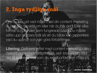 pontus staunstrup
2. Inga tydliga mål
Om du inte vet vad målet med din content marketing
är, hur ska du veta om eller när du når det? Eller vilka
format och kanaler som fungerade bäst? Du måste
sätta upp mätbara mål så att du både kan rapportera
vad du uppnår och kan göra förbättringar.

Lösning: Deﬁniera syftet med content marketing i din
övergripande marknadsstrategi, och bryt sedan ned
det till konkreta mål som du regelbundet kan mäta på.
 