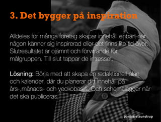 pontus staunstrup
3. Det bygger på inspiration
Alldeles för många företag skapar innehåll enbart när
någon känner sig inspirerad eller det ﬁnns lite tid över.
Slutresultatet är ojämnt och förvirrande för
målgruppen. Till slut tappar de intresset.

Lösning: Börja med att skapa en redaktionell plan
och kalender, där du planerar ditt innehåll på
års-,månads- och veckobasis. Och schemalägger när
det ska publiceras.
 