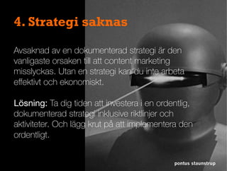 pontus staunstrup
4. Strategi saknas
Avsaknad av en dokumenterad strategi är den
vanligaste orsaken till att content marketing
misslyckas. Utan en strategi kan du inte arbeta
eﬀektivt och ekonomiskt.
Lösning: Ta dig tiden att investera i en ordentlig,
dokumenterad strategi inklusive riktlinjer och
aktiviteter. Och lägg krut på att implementera den
ordentligt.	
 
 