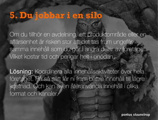 pontus staunstrup
5. Du jobbar i en silo
Om du tillhör en avdelning, ett produktområde eller en
aﬀärsenhet är risken stor att det tas fram ungefär
samma innehåll som du gör i andra delar av företaget.
Vilket kostar tid och pengar helt i onödan.
Lösning: Koordinera alla innehållsaktiviteter över hela
företaget. På så sätt får ni fram bättre innehåll till lägre
kostnad. Och kan även återanvända innehåll i olika
format och kanaler.
 