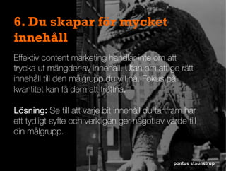 Eﬀektiv content marketing handlar inte om att
trycka ut mängder av innehåll. Utan om att ge rätt
innehåll till den målgrupp du vill nå. Fokus på
kvantitet kan få dem att tröttna.
Lösning: Se till att varje bit innehåll du tar fram har
ett tydligt syfte och verkligen ger något av värde till
din målgrupp.
pontus staunstrup
6. Du skapar för mycket
innehåll
 
