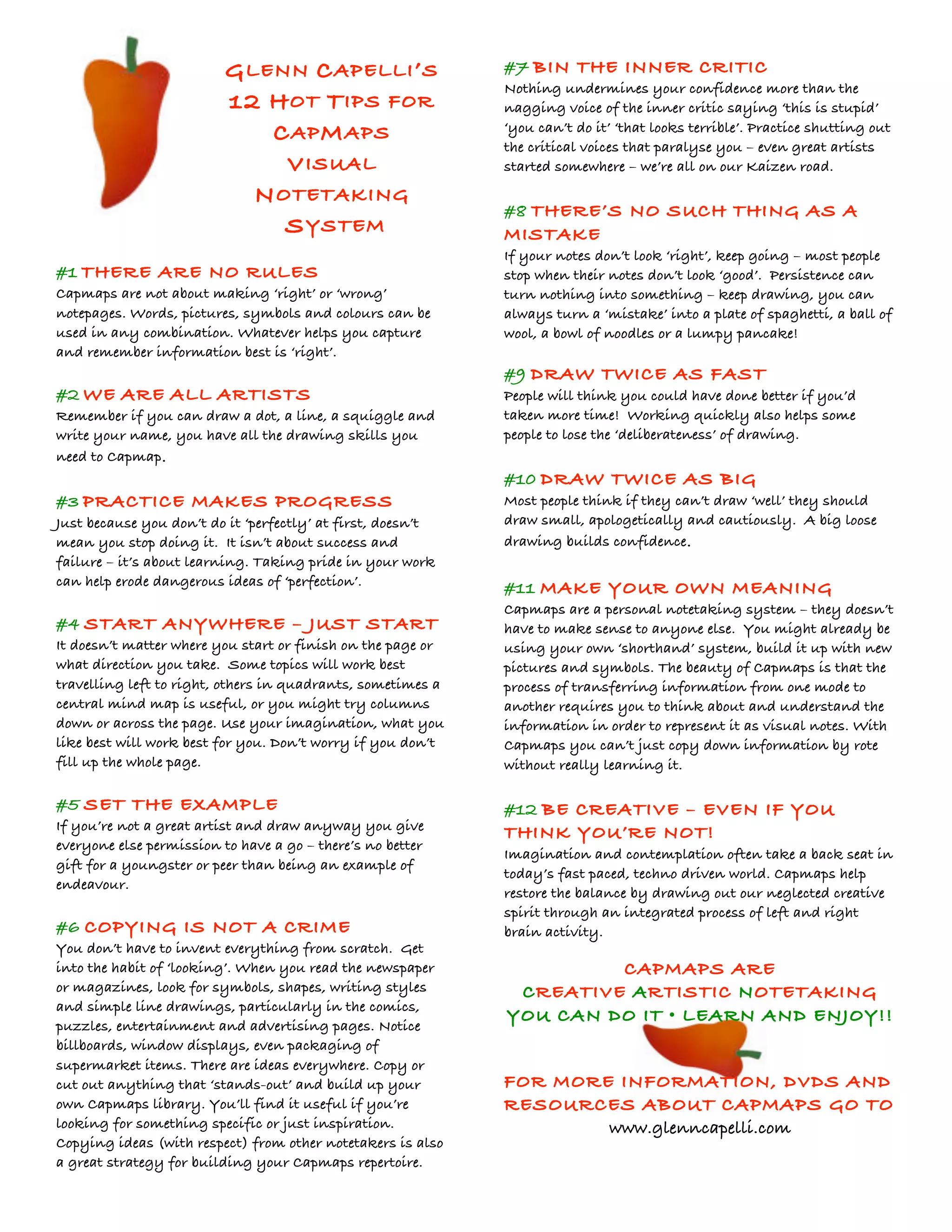 GLENN CAPELLI’S 
12 HOT TIPS FOR 
CAPMAPS 
VISUAL 
NOTETAKING 
SYSTEM 
#1 THERE ARE NO RULES 
Capmaps are not about making ‘right’ or ‘wrong’ 
notepages. Words, pictures, symbols and colours can be 
used in any combination. Whatever helps you capture 
and remember information best is ‘right’. 
#2 WE ARE ALL ARTISTS 
Remember if you can draw a dot, a line, a squiggle and 
write your name, you have all the drawing skills you 
need to Capmap. 
#3 PRACTICE MAKES PROGRESS 
Just because you don’t do it ‘perfectly’ at first, doesn’t 
mean you stop doing it. It isn’t about success and 
failure – it’s about learning. Taking pride in your work 
can help erode dangerous ideas of ‘perfection’. 
#4 START ANYWHERE – JUST START 
It doesn’t matter where you start or finish on the page or 
what direction you take. Some topics will work best 
travelling left to right, others in quadrants, sometimes a 
central mind map is useful, or you might try columns 
down or across the page. Use your imagination, what you 
like best will work best for you. Don’t worry if you don’t 
fill up the whole page. 
#5 SET THE EXAMPLE 
If you’re not a great artist and draw anyway you give 
everyone else permission to have a go – there’s no better 
gift for a youngster or peer than being an example of 
endeavour. 
#6 COPYING IS NOT A CRIME 
You don’t have to invent everything from scratch. Get 
into the habit of ‘looking’. When you read the newspaper 
or magazines, look for symbols, shapes, writing styles 
and simple line drawings, particularly in the comics, 
puzzles, entertainment and advertising pages. Notice 
billboards, window displays, even packaging of 
supermarket items. There are ideas everywhere. Copy or 
cut out anything that ‘stands-out’ and build up your 
own Capmaps library. You’ll find it useful if you’re 
looking for something specific or just inspiration. 
Copying ideas (with respect) from other notetakers is also 
a great strategy for building your Capmaps repertoire. 
#7 BIN THE INNER CRITIC 
Nothing undermines your confidence more than the 
nagging voice of the inner critic saying ‘this is stupid’ 
‘you can’t do it’ ‘that looks terrible’. Practice shutting out 
the critical voices that paralyse you – even great artists 
started somewhere – we’re all on our Kaizen road. 
#8 THERE’S NO SUCH THING AS A 
MISTAKE 
If your notes don’t look ‘right’, keep going – most people 
stop when their notes don’t look ‘good’. Persistence can 
turn nothing into something – keep drawing, you can 
always turn a ‘mistake’ into a plate of spaghetti, a ball of 
wool, a bowl of noodles or a lumpy pancake! 
#9 DRAW TWICE AS FAST 
People will think you could have done better if you’d 
taken more time! Working quickly also helps some 
people to lose the ‘deliberateness’ of drawing. 
#10 DRAW TWICE AS BIG 
Most people think if they can’t draw ‘well’ they should 
draw small, apologetically and cautiously. A big loose 
drawing builds confidence. 
#11 MAKE YOUR OWN MEANING 
Capmaps are a personal notetaking system – they doesn’t 
have to make sense to anyone else. You might already be 
using your own ‘shorthand’ system, build it up with new 
pictures and symbols. The beauty of Capmaps is that the 
process of transferring information from one mode to 
another requires you to think about and understand the 
information in order to represent it as visual notes. With 
Capmaps you can’t just copy down information by rote 
without really learning it. 
#12 BE CREATIVE – EVEN IF YOU 
THINK YOU’RE NOT! 
Imagination and contemplation often take a back seat in 
today’s fast paced, techno driven world. Capmaps help 
restore the balance by drawing out our neglected creative 
spirit through an integrated process of left and right 
brain activity. 
CAPMAPS ARE 
CREATIVE ARTISTIC NOTETAKING 
YOU CAN DO IT • LEARN AND ENJOY!! 
FOR MORE INFORMATION, DVDS AND 
RESOURCES ABOUT CAPMAPS GO TO 
www.glenncapelli.com 
