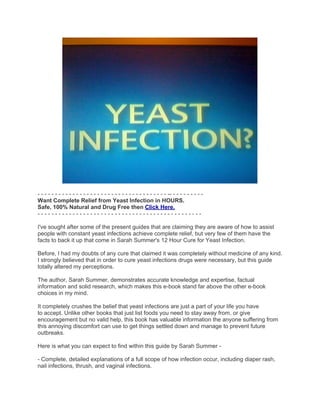 - - - - - - - - - - - - - - - - - - - - - - - - - - - - - - - - - - - - - -- - - - - - - - - -
Want Complete Relief from Yeast Infection in HOURS.
Safe, 100% Natural and Drug Free then Click Here.
-----------------------------------------------

I've sought after some of the present guides that are claiming they are aware of how to assist
people with constant yeast infections achieve complete relief, but very few of them have the
facts to back it up that come in Sarah Summer's 12 Hour Cure for Yeast Infection.

Before, I had my doubts of any cure that claimed it was completely without medicine of any kind.
I strongly believed that in order to cure yeast infections drugs were necessary, but this guide
totally altered my perceptions.

The author, Sarah Summer, demonstrates accurate knowledge and expertise, factual
information and solid research, which makes this e-book stand far above the other e-book
choices in my mind.

It completely crushes the belief that yeast infections are just a part of your life you have
to accept. Unlike other books that just list foods you need to stay away from, or give
encouragement but no valid help, this book has valuable information the anyone suffering from
this annoying discomfort can use to get things settled down and manage to prevent future
outbreaks.

Here is what you can expect to find within this guide by Sarah Summer -

- Complete, detailed explanations of a full scope of how infection occur, including diaper rash,
nail infections, thrush, and vaginal infections.
 