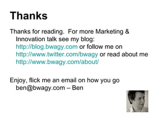 Thanks Thanks for reading.  For more Marketing & Innovation talk see my blog:  http://blog.bwagy.com  or follow me on  http://www.twitter.com/bwagy  or read about me  http://www.bwagy.com/about/ Enjoy, flick me an email on how you go ben@bwagy.com – Ben 