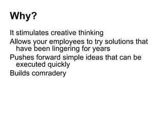 Why? It stimulates creative thinking Allows your employees to try solutions that have been lingering for years Pushes forward simple ideas that can be executed quickly Builds comradery 