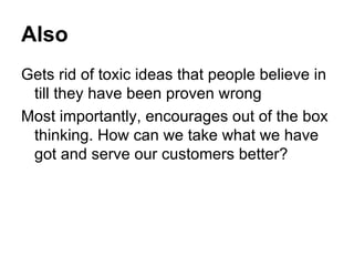 Also Gets rid of toxic ideas that people believe in till they have been proven wrong Most importantly, encourages out of the box thinking. How can we take what we have got and serve our customers better? 