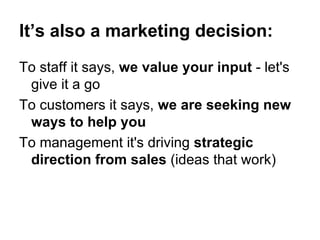 It’s also a marketing decision: To staff it says,  we value your input  - let's give it a go To customers it says,  we are seeking new ways to help you To management it's driving  strategic direction from sales  (ideas that work) 