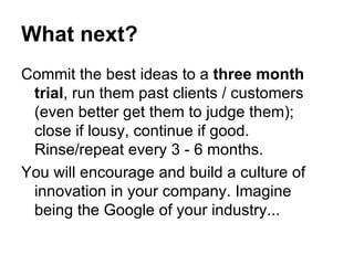 What next? Commit the best ideas to a  three month trial , run them past clients / customers (even better get them to judge them); close if lousy, continue if good. Rinse/repeat every 3 - 6 months. You will encourage and build a culture of innovation in your company. Imagine being the Google of your industry... 