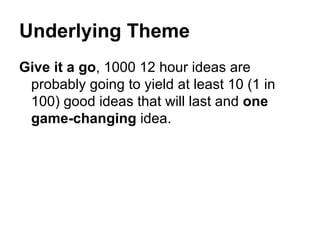 Underlying Theme Give it a go , 1000 12 hour ideas are probably going to yield at least 10 (1 in 100) good ideas that will last and  one game-changing  idea.  