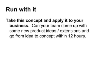 Run with it Take this concept and apply it to your business .  Can your team come up with some new product ideas / extensions and go from idea to concept within 12 hours.  