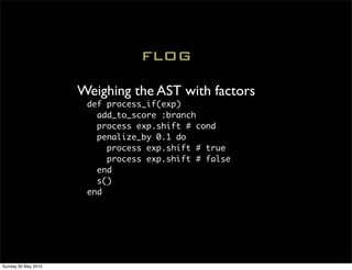 FLOG

                     Weighing the AST with factors
                      def process_if(exp)
                        add_to_score :branch
                        process exp.shift # cond
                        penalize_by 0.1 do
                          process exp.shift # true
                          process exp.shift # false
                        end
                        s()
                      end




Sunday 30 May 2010
 