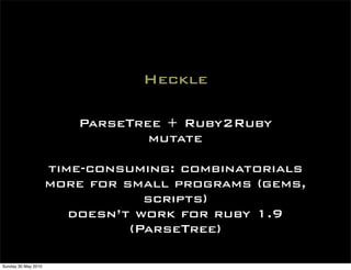 Heckle

                        ParseTree + Ruby2Ruby
                                mutate

                     time-consuming: combinatorials
                     more for small programs (gems,
                                 scripts)
                        doesn’t work for ruby 1.9
                               (ParseTree)

Sunday 30 May 2010
 