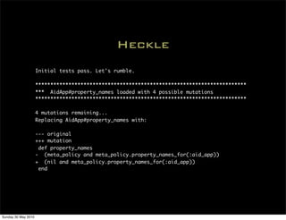 Heckle
                     Initial tests pass. Let's rumble.

                     **********************************************************************
                     *** AidApp#property_names loaded with 4 possible mutations
                     **********************************************************************

                     4 mutations remaining...
                     Replacing AidApp#property_names with:

                     --- original
                     +++ mutation
                      def property_names
                     - (meta_policy and meta_policy.property_names_for(:aid_app))
                     + (nil and meta_policy.property_names_for(:aid_app))
                      end




Sunday 30 May 2010
 