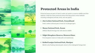 Protected Area i I dia
Protected areas are parts of land or water set aside to conserve wildlife and their
habitats. India has many protected areas that help protect entire habitats
including endangered animals, birds, and rare plants.
Ji Corbett Natio al Park, Uttarak a d
India's oldest national park, known for its Bengal tigers
Ma a Natio al Park, A a
UNESCO World Heritage Site with diverse wildlife
Nilgiri Bio p ere Re erve, We ter G at
First biosphere reserve in India with rich biodiversity
Keibul La jao Natio al Park, Ma ipur
World's only floating national park, home to the endangered Sangai deer
 
