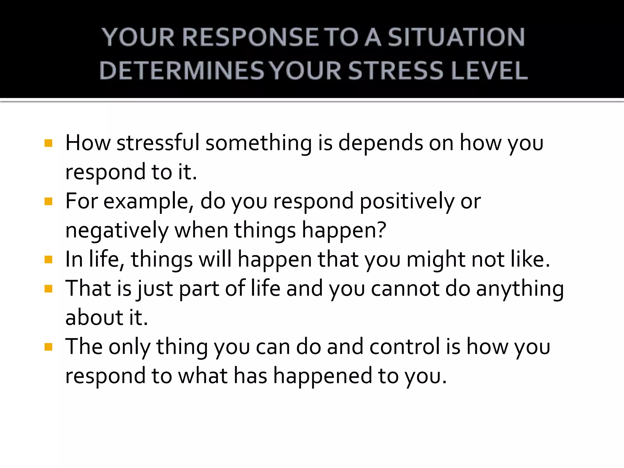 How stressful something is depends on how you
respond to it.
For example, do you respond positively or
negatively when things happen?
In life, things will happen that you might not like.
That is just part of life and you cannot do anything
about it.
The only thing you can do and control is how you
respond to what has happened to you.