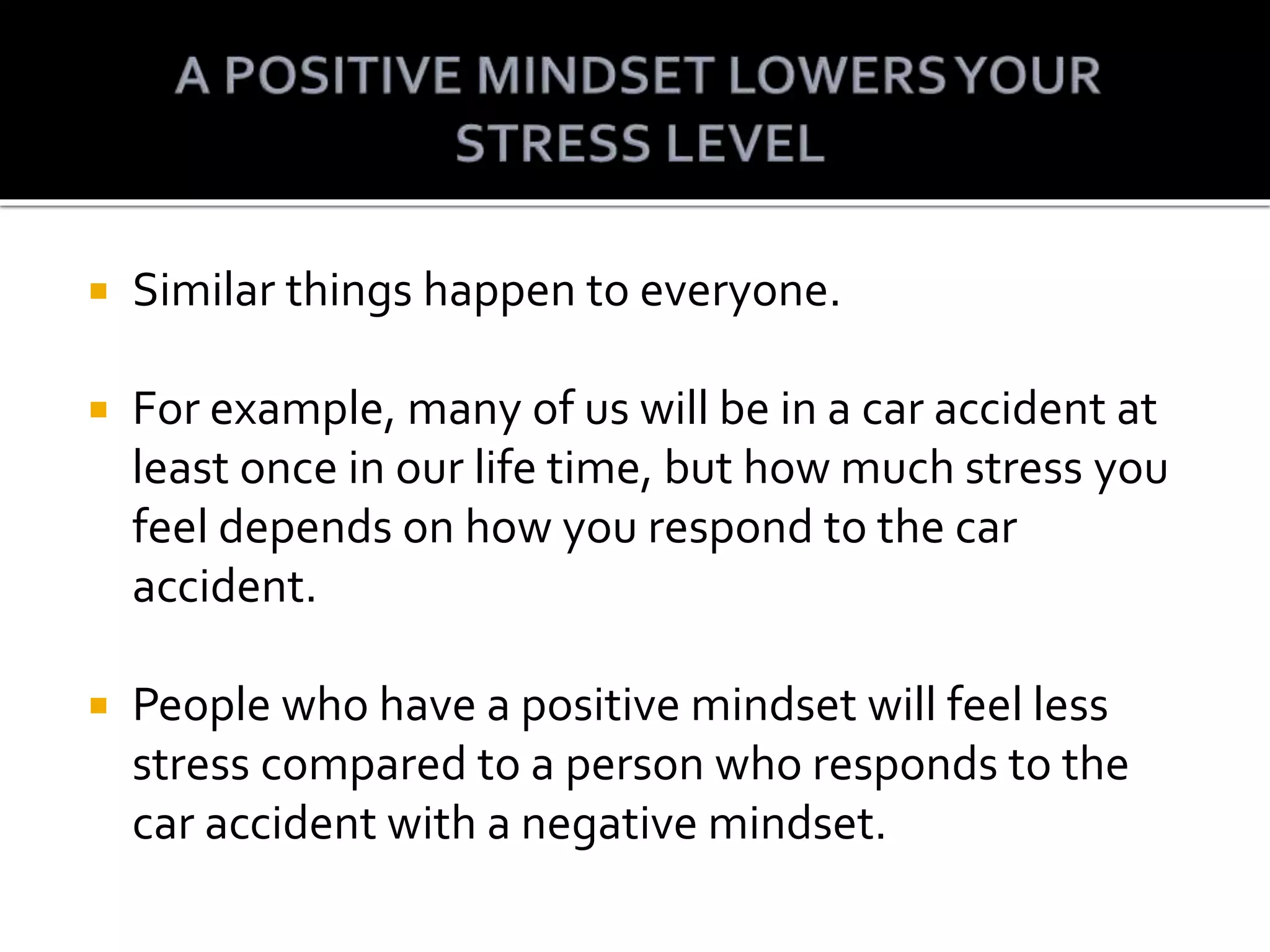  Similar things happen to everyone.
For example, many of us will be in a car accident at
least once in our life time, but how much stress you
feel depends on how you respond to the car
accident.
People who have a positive mindset will feel less
stress compared to a person who responds to the
car accident with a negative mindset.
