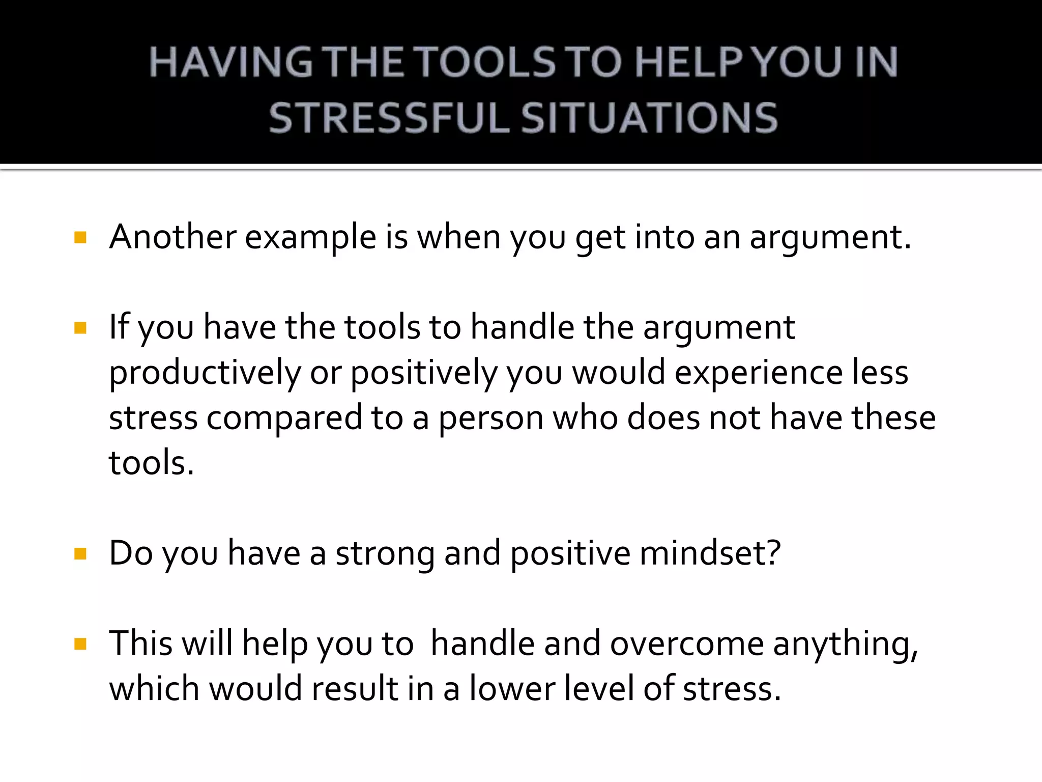  Another example is when you get into an argument.
If you have the tools to handle the argument
productively or positively you would experience less
stress compared to a person who does not have these
tools.
Do you have a strong and positive mindset?
This will help you to handle and overcome anything,
which would result in a lower level of stress.