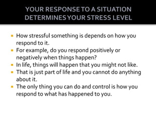  How stressful something is depends on how you
respond to it.
 For example, do you respond positively or
negatively when things happen?
 In life, things will happen that you might not like.
 That is just part of life and you cannot do anything
about it.
 The only thing you can do and control is how you
respond to what has happened to you.
 