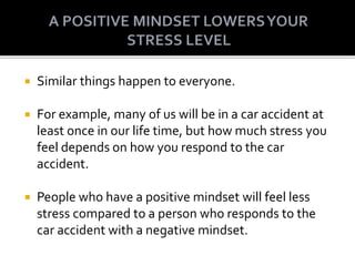  Similar things happen to everyone.
 For example, many of us will be in a car accident at
least once in our life time, but how much stress you
feel depends on how you respond to the car
accident.
 People who have a positive mindset will feel less
stress compared to a person who responds to the
car accident with a negative mindset.
 