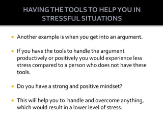  Another example is when you get into an argument.
 If you have the tools to handle the argument
productively or positively you would experience less
stress compared to a person who does not have these
tools.
 Do you have a strong and positive mindset?
 This will help you to handle and overcome anything,
which would result in a lower level of stress.
 