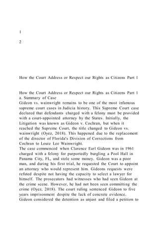 1
2
How the Court Address or Respect our Rights as Citizens Part 1
How the Court Address or Respect our Rights as Citizens Part 1
a. Summary of Case
Gideon vs. wainwright remains to be one of the most infamous
supreme court cases in Judicia history. This Supreme Court case
declared that defendants charged with a felony must be provided
with a court-appointed attorney by the States. Initially, the
Litigation was known as Gideon v. Cochran, but when it
reached the Supreme Court, the title changed to Gideon vs.
wainwright (Oyez, 2018). This happened due to the replacement
of the director of Florida's Division of Corrections from
Cochran to Louie Lee Wainwright.
The case commenced when Clarence Earl Gideon was in 1961
charged with a felony for purportedly burgling a Pool Hall in
Panama City, FL, and stole some money. Gideon was a poor
man, and during his first trial, he requested the Court to appoint
an attorney who would represent him. Gideons requests were
refuted despite not having the capacity to select a lawyer for
himself. The prosecutors had witnesses who had seen Gideon at
the crime scene. However, he had not been seen committing the
crime (Oyez, 2018). The court ruling sentenced Gideon to five
years imprisonment despite the lack of concrete evidence.
Gideon considered the detention as unjust and filed a petition to
 