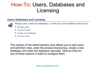 How-To:  Users, Databases and Licensing www.swingsoftware.com This section of the Administration area allows you to add users and edit their roles, enter the product license key, create a new database and index the database manually. Click on links for any of these options in order to configure them.  