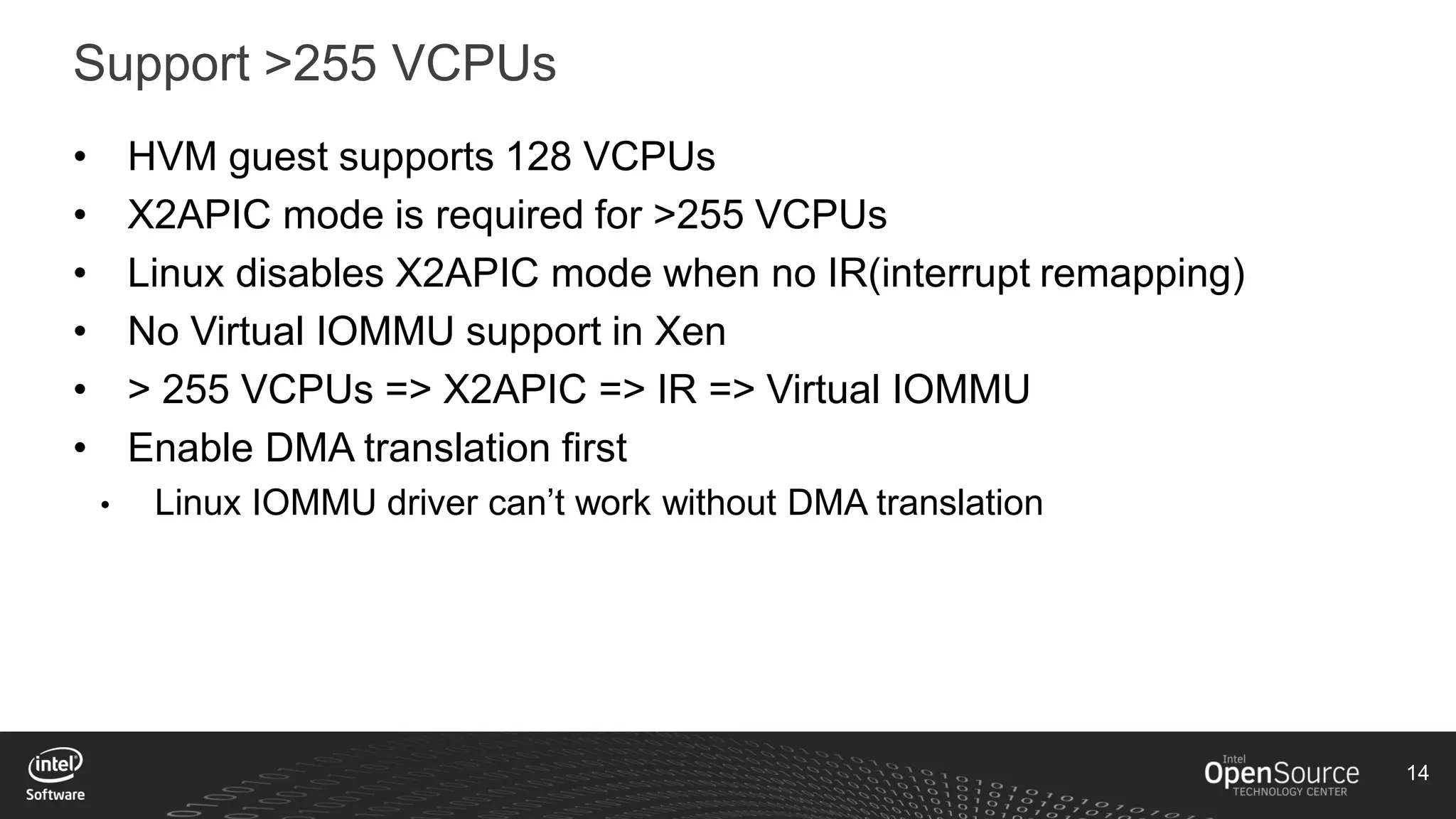 14
Support >255 VCPUs
• HVM guest supports 128 VCPUs
• X2APIC mode is required for >255 VCPUs
• Linux disables X2APIC mode when no IR(interrupt remapping)
• No Virtual IOMMU support in Xen
• > 255 VCPUs => X2APIC => IR => Virtual IOMMU
• Enable DMA translation first
• Linux IOMMU driver can’t work without DMA translation
 