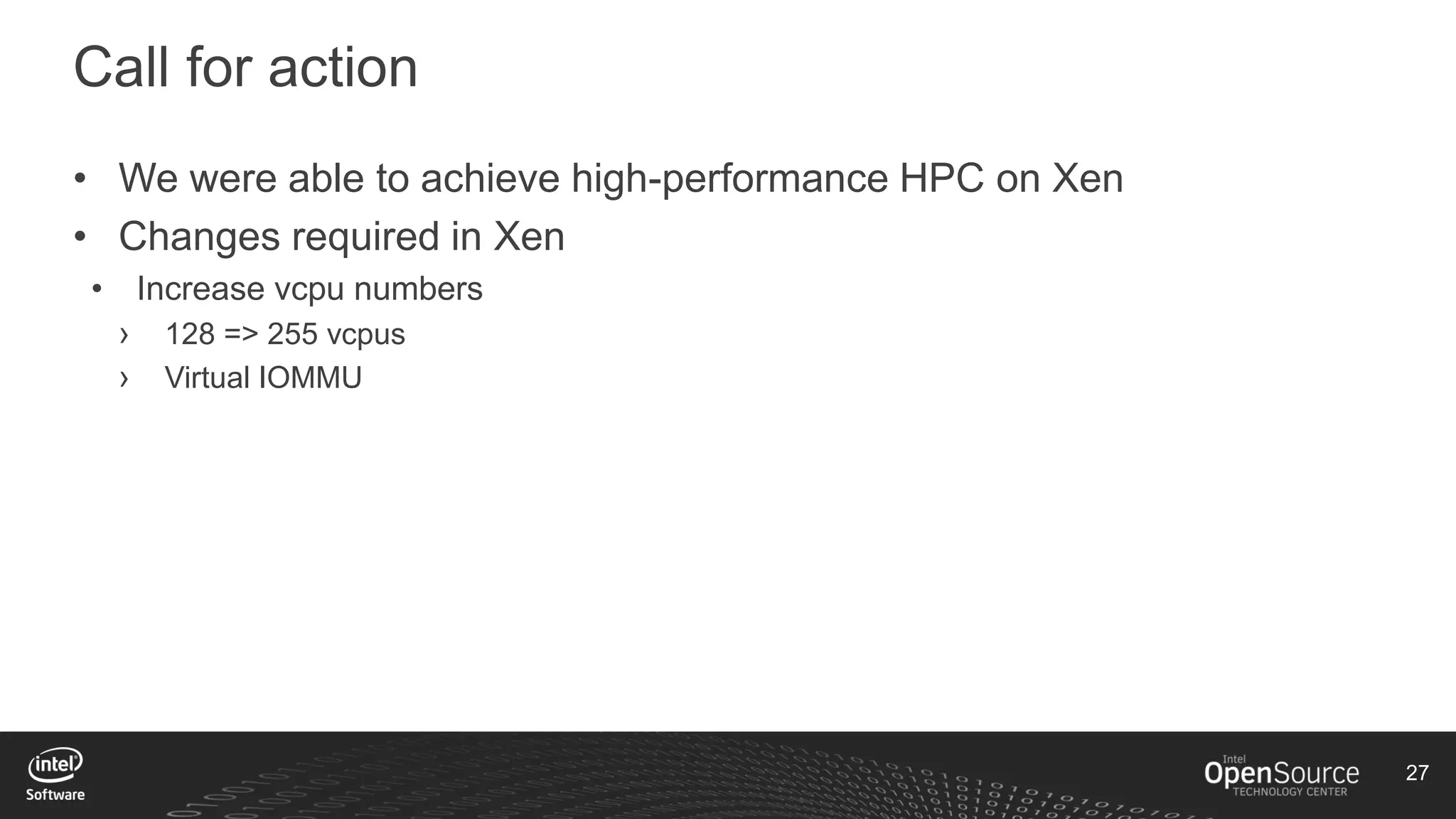 27
Call for action
• We were able to achieve high-performance HPC on Xen
• Changes required in Xen
• Increase vcpu numbers
› 128 => 255 vcpus
› Virtual IOMMU
 