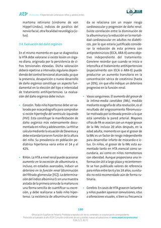 Protocolos • Hipertensión arterial en niños y adolescentes
180
©Asociación Española de Pediatría. Prohibida la reproducción de los contenidos sin la autorización correspondiente.
Protocolos actualizados al año 2014. Consulte condiciones de uso y posibles nuevas actualizaciones en www.aeped.es/protocolos/
ISSN 2171-8172
martoma retiniano (síndrome de von
Hippel-Lindau), indicios de parálisis del
nervio facial, otra focalidad neurológica (ic-
tus).
3.4. Evaluación del daño orgánico
En el mismo momento en que se diagnostica
la HTA debe valorarse si existe lesión en órga-
no diana, originada por la persistencia de ci-
fras tensionales elevadas. Dicha valoración
deberá repetirse a intervalos regulares depen-
diendo del control tensional alcanzado, ya que
la presencia, desaparición o nuevo desarrollo
de daño orgánico constituye un aspecto fun-
damental en la elección del tipo e intensidad
de tratamiento antihipertensivo. La evalua-
ción del daño orgánico debe incluir:
•	Corazón. Todo niño hipertenso debe ser va-
lorado por ecocardiografía para comprobar
si existe hipertrofia del ventrículo izquierdo
(HVI). Esta constituye la manifestación de
daño orgánico más extensamente docu-
mentada en niños y adolescentes. La HVI se
calcula mediante la ecuación de Devereux y
debe estandarizarse en función de la altura
del niño. Su prevalencia en población pe-
diátrica hipertensa varía entre el 14 y el
42%.
•	Riñón. La HTA a nivel renal puede ocasionar
aumento en la excreción de albuminuria e,
incluso, en estadios avanzados, inducir un
deterioro en la función renal (disminución
del filtrado glomerular [FG]). La determina-
ción del índice albúmina:Cr en una muestra
aislada de la primera orina de la mañana es
una forma sencilla de cuantificar su excre-
ción, y debe realizarse a todo niño hiper-
tenso. La existencia de albuminuria eleva-
da se relaciona con un mayor riesgo
cardiovascular y progresión de daño renal.
Existe correlación entre la disminución de
la albuminuria y la reducción en la mortali-
dad cardiovascular en adultos no diabéti-
cos, por lo que estaría justificado conside-
rar la reducción de esta primera con
antiproteinúricos (IECA, ARA-II) como obje-
tivo independiente del tratamiento.
Conviene recordar que cuando se inicia o
intensifica el tratamiento antihipertensivo
(especialmente con IECA o ARA-II) puede
producirse un aumento transitorio en la
concentración sérica de creatinina (hasta
un 20%), sin que ello indique un deterioro
progresivo en la función renal.
•	Vasos sanguíneos. El aumento del grosor de
la íntima-media carotídea (IMc), medido
mediante ecografía de alta resolución, es el
resultado del engrosamiento fibromuscu-
lar motivado por la elevada presión a la que
está sometida la pared arterial. Mayores
cifras de PA se asocian con un mayor grosor
de la IMc incluso 20 años después, en la
edad adulta, momento en que el grosor de
la IMc es un factor de riesgo independiente
para desarrollar infarto de miocardio e ic-
tus. En niños, el grosor de la IMc está au-
mentado tanto en HTA esencial como se-
cundaria, así como en niños normotensos
con obesidad. Aunque proporciona una in-
formación útil a largo plazo y recientemen-
te se han publicado valores de referencia
para niños entre los 6 y los 18 años, su estu-
dio no está recomendado aún de forma ru-
tinaria.
•	Cerebro. En casos de HTA grave en lactantes
y niños pueden aparecer convulsiones, ictus
o alteraciones visuales, si bien su frecuencia
 