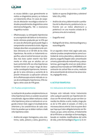 Protocolos • Hipertensión arterial en niños y adolescentes
181
©Asociación Española de Pediatría. Prohibida la reproducción de los contenidos sin la autorización correspondiente.
Protocolos actualizados al año 2014. Consulte condiciones de uso y posibles nuevas actualizaciones en www.aeped.es/protocolos/
ISSN 2171-8172
es escasa debido a que generalmente se
realiza un diagnóstico precoz y se instaura
un tratamiento eficaz. En casos de sospe-
cha de afectación neurológica estarían in-
dicados procedimientos diagnósticos como
electroencefalografía, TAC o resonancia
magnética nuclear.
•	Oftalmoscopia. La retinopatía hipertensiva
es una expresión del daño en la microcircu-
lación retiniana producido por la HTA que
en casos de afectación grave puede llegar a
comprometerseriamentelavisión.Algunos
trabajos describen una prevalencia de cam-
bios retinianos en el 30-50% de los niños
hipertensos. No existe un tratamiento es-
pecífico, salvo el control tensional. Los esta-
dios más leves suelen revertir más fácil-
mente en niños que en adultos con un
buen control de la PA. Los niños hipertensos
también tienen un mayor riesgo de desa-
rrollar coroidopatía hipertensiva, hemorra-
gia de la vena retiniana y aumento de la
presión intraocular. La aplicación rutinaria
de la oftalmoscopia estaría indicada en ca-
sos de encefalopatía hipertensiva, HTA ma-
ligna u otros casos de HTA grave.
3.5. Pruebas complementarias
La realización de pruebas complementarias en
niños hipertensos tiene un carácter secuencial
o escalonado: algunas deben realizarse a todo
niño hipertenso y otras se realizarán en un se-
gundo o tercer nivel, según el resultado de las
anteriores y las características de cada caso.
Entre las pruebas que se deben realizar a todo
niño hipertenso están:
•	Análisis de sangre: hemograma, urea, crea-
tinina, sodio, potasio y calcio, glucemia y
lípidos en ayunas (triglicéridos y colesterol
total, LDL y HDL).
•	Análisis de orina y determinación cuantita-
tiva de la albuminuria y proteinuria (es su-
ficiente con un índice albúmina:Cr y
proteína:Cr en una muestra aislada de la
primera orina de la mañana).
•	Ecografía renal.
•	Radiografía de tórax, electrocardiograma y
ecocardiografía.
En un segundo o tercer nivel, según cada caso,
estarían pruebas complementarias como la ac-
tividad de renina plasmática y aldosterona en
plasma;ecografíaDopplercolor;concentración
urinariayplasmáticademetanefrinasycateco-
laminas; gammagrafía renal con ácido dimer-
captosuccínico marcado conTc99 (DMSA); con-
centración de cortisol libre en orina; medición
delaconcentracióndereninaenlasvenasrena-
les, angiografía renal...
4. ACTITUD TERAPÉUTICA
4.1. Indicaciones de tratamiento
Siempre está indicado iniciar tratamiento
ante cualquier paciente con hipertensión (in-
cluso con PA normal-alta), ya que son bien co-
nocidos los efectos a corto, medio y largo pla-
zo de la HTA sobre el corazón, el riñón y la
microvasculatura arterial. Esto no quiere decir
que haya que tratar obligatoriamente con fár-
macos, ya que, como veremos, el tratamiento
de la HTA tiene un abordaje no farmacológico,
basado en medidas modificadoras del estilo
de vida, y otro farmacológico (Figura 1). Es im-
 