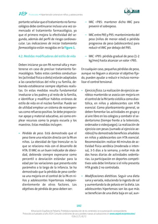 Protocolos • Hipertensión arterial en niños y adolescentes
182
©Asociación Española de Pediatría. Prohibida la reproducción de los contenidos sin la autorización correspondiente.
Protocolos actualizados al año 2014. Consulte condiciones de uso y posibles nuevas actualizaciones en www.aeped.es/protocolos/
ISSN 2171-8172
portante señalar que el tratamiento no farma-
cológico debe continuarse incluso una vez co-
menzado el tratamiento farmacológico, ya
que el primero mejora la efectividad del se-
gundo, además del perfil de riesgo cardiovas-
cular. Las indicaciones de iniciar tratamiento
farmacológico están recogidas en la Figura 1.
4.2. Medidas modificadoras del estilo de vida
Deben iniciarse ya con PA normal-alta y man-
tenerse en caso de precisar tratamiento far-
macológico. Todos estos cambios conductua-
les (actividad física o dieta) estarán adaptados
a las características del niño y su familia, de-
biendo establecerse siempre objetivos realis-
tas. En estas medidas resulta fundamental
involucrar a los padres y al resto de la familia,
e identificar y modificar hábitos erróneos de
estilo de vida en el núcleo familiar. Puede ser
de utilidad emplear un sistema de recompen-
sas como refuerzo positivo. Se debe proporcio-
nar apoyo y material educativo, así como em-
plear recursos como la propia escuela y los
maestros. Estas medidas incluyen:
•	Pérdida de peso. Está demostrado que el
peso tiene una relación directa con la PA en
niños. La obesidad de tipo troncular es la
que se relaciona más con el desarrollo de
HTA. El IMC es un buen indicador de obesi-
dad, debiendo siempre expresarse como
percentil o desviación estándar para la
edad por las variaciones que presenta este
parámetro a lo largo de la infancia. Se ha
demostrado que la pérdida de peso conlle-
va una mejoría en el control de la PA en ni-
ños y adolescentes hipertensos indepen-
dientemente de otros factores. Los
objetivos de pérdida de peso deben ser:
	 –	IMC P85: mantener dicho IMC para
prevenir el sobrepeso.
	 –	IMC entre P85 y P95: mantenimiento del
peso (niños de menor edad) o pérdida
progresiva de peso (adolescentes) para
reducir el IMC por debajo del P85.
	 –	IMC P95: pérdida gradual de peso (1-2
kg/mes) hasta alcanzar un valor P85.
En cualquier caso, pequeñas pérdidas de peso,
aunque no lleguen a alcanzar el objetivo fija-
do, pueden ayudar a reducir e incluso norma-
lizar el control tensional.
•	Ejercicio físico. La realización de ejercicio ae-
róbico mantenido se asocia con mejoría en
el control de la PA tanto sistólica como dias-
tólica, en niños y adolescentes con HTA
esencial. Como planteamiento general, se
deben fomentar las actividades en grupo y
al aire libre en los colegios y combatir el se-
dentarismo (tiempo frente a la televisión,
ordenador o videojuegos). La realización de
ejercicio con pesas (sumado al ejercicio ae-
róbico) ha demostrado beneficios añadidos
en niños y adolescentes con HTA esencial.
Recomendación: realizar 40 minutos de ac-
tividad física aeróbica (moderada o inten-
sa), 3-5 días a la semana, y evitar más de
dos horas diarias de actividades sedenta-
rias. La participación en deportes competi-
tivos solo debe limitarse si el niño presenta
HTA grado 2 no controlada.
•	Modificaciones dietéticas. Seguir una dieta
sana y variada, reduciendo la ingesta de sal
y aumentando la de potasio en la dieta. Los
adolescentes hipertensos son los que más
se benefician de una dieta baja en sal, aun-
 
