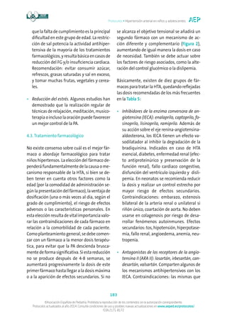 Protocolos • Hipertensión arterial en niños y adolescentes
183
©Asociación Española de Pediatría. Prohibida la reproducción de los contenidos sin la autorización correspondiente.
Protocolos actualizados al año 2014. Consulte condiciones de uso y posibles nuevas actualizaciones en www.aeped.es/protocolos/
ISSN 2171-8172
que la falta de cumplimiento es la principal
dificultad en este grupo de edad. La restric-
ción de sal potencia la actividad antihiper-
tensiva de la mayoría de los tratamientos
farmacológicos, y resulta básica en casos de
reducción del FG y/o insuficiencia cardiaca.
Recomendación: evitar consumir azúcar,
refrescos, grasas saturadas y sal en exceso,
y tomar muchas frutas, vegetales y cerea-
les.
•	Reducción del estrés. Algunos estudios han
demostrado que la realización regular de
técnicas de relajación, meditación, musico-
terapia o incluso la oración puede favorecer
un mejor control de la PA.
4.3. Tratamiento farmacológico
No existe consenso sobre cuál es el mejor fár-
maco o abordaje farmacológico para tratar
niños hipertensos. La elección del fármaco de-
penderá fundamentalmente de la causa o me-
canismo responsable de la HTA, si bien se de-
ben tener en cuenta otros factores como la
edad (por la comodidad de administración se-
gún la presentación del fármaco), la ventaja de
dosificación (una o más veces al día, según el
grado de cumplimiento), el riesgo de efectos
adversos o las características personales. En
esta elección resulta de vital importancia valo-
rar las contraindicaciones de cada fármaco en
relación a la comorbilidad de cada paciente.
Como planteamiento general, se debe comen-
zar con un fármaco a la menor dosis terapéu-
tica, para evitar que la PA descienda brusca-
mentedeformasignificativa.Siestareducción
no se produce después de 4-8 semanas, se
aumentará progresivamente la dosis de este
primer fármaco hasta llegar a la dosis máxima
o a la aparición de efectos secundarios. Si no
se alcanza el objetivo tensional se añadirá un
segundo fármaco con un mecanismo de ac-
ción diferente y complementario (Figura 2),
aumentando de igual manera la dosis en caso
de necesidad. También se debe actuar sobre
los factores de riesgo asociados, como la alte-
ración del control glucémico o la dislipemia.
Básicamente, existen de diez grupos de fár-
macos para tratar la HTA, quedando reflejadas
las dosis recomendadas de los más frecuentes
en la Tabla 5:
•	Inhibidores de la enzima conversora de an-
giotensina (IECA): enalaprilo, captoprilo, fo-
sinoprilo, lisinoprilo, ramiprilo. Además de
su acción sobre el eje renina-angiotensina-
aldosterona, los IECA tienen un efecto va-
sodilatador al inhibir la degradación de la
bradiquinina. Indicados en caso de HTA
esencial, diabetes, enfermedad renal (efec-
to antiproteinúrico y preservación de la
función renal), fallo cardiaco congestivo,
disfunción del ventrículo izquierdo y disli-
pemia. En neonatos se recomienda reducir
la dosis y realizar un control estrecho por
mayor riesgo de efectos secundarios.
Contraindicaciones: embarazo, estenosis
bilateral de la arteria renal o unilateral si
riñón único, coartación de aorta. No deben
usarse en colagenosis por riesgo de desa-
rrollar fenómenos autoinmunes. Efectos
secundarios: tos, hipotensión, hiperpotase-
mia, fallo renal, angioedema, anemia, neu-
tropenia.
•	Antagonistas de los receptores de la angio-
tensina II (ARA II): losartán, irbesartán, can-
desartán, valsartán. Comparten algunos de
los mecanismos antihipertensivos con los
IECA. Contraindicaciones: las mismas que
 