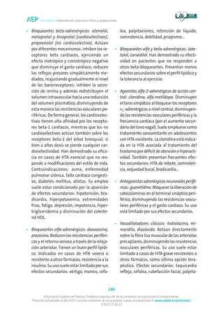 Protocolos • Hipertensión arterial en niños y adolescentes
186
©Asociación Española de Pediatría. Prohibida la reproducción de los contenidos sin la autorización correspondiente.
Protocolos actualizados al año 2014. Consulte condiciones de uso y posibles nuevas actualizaciones en www.aeped.es/protocolos/
ISSN 2171-8172
•	Bloqueantes beta-adrenérgicos: atenolol,
metoprolol y bisoprolol (cardioselectivos);
propranolol (no cardioselectivo). Actúan
por diferentes mecanismos: inhiben los re-
ceptores beta cardiacos, ejerciendo un
efecto inotrópico y cronotrópico negativo
que disminuye el gasto cardiaco; reducen
los reflejos presores simpáticamente me-
diados, reajustando gradualmente el nivel
de los barorreceptores; inhiben la secre-
ción de renina y además redistribuyen el
volumen intravascular hacia una reducción
del volumen plasmático, disminuyendo de
esta manera las resistencias vasculares pe-
riféricas. De forma general, los cardioselec-
tivos tienen alta afinidad por los recepto-
res beta-1 cardiacos, mientras que los no
cardioselectivos actúan también sobre los
receptores beta-2 del árbol bronquial, si
bien a altas dosis se pierde cualquier car-
dioselectividad. Han demostrado su efica-
cia en casos de HTA esencial que no res-
ponde a modificaciones del estilo de vida.
Contraindicaciones: asma, enfermedad
pulmonar crónica, fallo cardiaco congesti-
vo, diabetes mellitus, atletas. Su empleo
suele estar condicionado por la aparición
de efectos secundarios: hipotensión, bra-
dicardia, hiperpotasemia, extremidades
frías, fatiga, depresión, impotencia, hiper-
trigliceridemia y disminución del coleste-
rol HDL.
•	Bloqueantes alfa-adrenérgicos: doxazosina,
prazosina. Reducen las resistencias periféri-
cas y el retorno venoso a través de la relaja-
ción arteriolar. Tienen un buen perfil lipídi-
co. Indicados en casos de HTA severa o
resistente a otros fármacos, resistencia a la
insulina. Su uso suele estar limitado por sus
efectos secundarios: vértigo, mareos, cefa-
lea, palpitaciones, retención de líquido,
somnolencia, debilidad, priapismo...
•	Bloqueantes alfa y beta-adrenérgicos: labe-
talol, carvedilol. Han demostrado su efecti-
vidad en pacientes que no responden a
otros beta-bloqueantes. Presentan menos
efectos secundarios sobre el perfil lipídico y
la tolerancia al ejercicio.
•	Agonistas alfa-2-adrenérgicos de acción cen-
tral: clonidina, alfa-metildopa. Disminuyen
el tono simpático al bloquear los receptores
α2
-adrenérgicos a nivel central, disminuyen-
do las resistencias vasculares periféricas y la
frecuencia cardiaca (por el aumento secun-
dario del tono vagal). Suele emplearse como
tratamiento concomitante en adolescentes
con HTA resistente. La clonidina está indica-
da en la HTA asociada al tratamiento del
trastornopordéficit deatenciónehiperacti-
vidad. También presentan frecuentes efec-
tos secundarios: HTA de rebote, somnolen-
cia, sequedad bucal, bradicardia...
•	Antagonistasadrenérgicosneuronalesperifé-
ricos: guanetidina. Bloquean la liberación de
catecolaminas en el terminal sináptico peri-
férico, disminuyendo las resistencias vascu-
lares periféricas y el gasto cardiaco. Su uso
está limitado por sus efectos secundarios.
•	Vasodilatadores clásicos: hidralazina, mi-
noxidilo, diazóxido. Actúan directamente
sobre la fibra lisa muscular de las arteriolas
precapilares, disminuyendo las resistencias
vasculares periféricas. Su uso suele estar
limitado a casos de HTA grave resistentes a
otros fármacos, como última opción tera-
péutica. Efectos secundarios: taquicardia
refleja, cefalea, rubefacción facial, palpita-
 