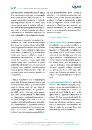 Protocolos • Hipertensión arterial en niños y adolescentes
174
©Asociación Española de Pediatría. Prohibida la reproducción de los contenidos sin la autorización correspondiente.
Protocolos actualizados al año 2014. Consulte condiciones de uso y posibles nuevas actualizaciones en www.aeped.es/protocolos/
ISSN 2171-8172
lactantes se hará en decúbito), tras un reposo
de al menos cinco minutos y el brazo apoyado
de manera que la fosa antecubital esté a la al-
tura del corazón. El brazo derecho es el sitio de
elección para evitar lecturas falsamente bajas
en casos de coartación de aorta. En adolescen-
tes deberá evitarse la ingesta de cafeína y ta-
baco en los 30 minutos previos a la medición.
Deben tomarse al menos tres mediciones en
cada visita y obtener la media de las mismas.
La elección de un manguito adecuado es fun-
damental. La cámara hinchable del mismo
debe tener una longitud tal que cubra el 80-
100% del perímetro del brazo a la altura del
punto medio entre el olécranon y el acromion,
y una anchura que equivalga al 40% de la cir-
cunferencia. Hay que resaltar que estas di-
mensiones hacen referencia a la cámara hin-
chable del manguito, ya que, según cada
modelo, puede haber una diferencia impor-
tante entre esta cámara y las dimensiones del
manguito en su totalidad. Un manguito de-
masiado grande infraestimará los valores de
PA, mientras que uno demasiado pequeño los
sobrestimará.
El método auscultatorio es el de elección para
medir la PA. Se basa en la auscultación, con el
fonendoscopio situado en la flexura del codo
sobre la arteria radial, de los ruidos de
Korotkoff para determinar la PAS (primer rui-
do) y PAD (quinto ruido, para todas las eda-
des). En los últimos años se han hecho cada
vez más populares los dispositivos oscilométri-
cos automáticos para medir la PA. Si se usa un
medidor oscilométrico, el monitor deberá ha-
ber sido validado (en la página web www.da-
bleducational.org puede encontrarse informa-
ción actualizada sobre monitores
oscilométricos validados para uso pediátrico).
En caso de detectar cifras de PA sistólicas o
diastólicas P90 mediante un dispositivo osci-
lométrico, dichas cifras deberán comprobarse
mediante el método auscultatorio. No se debe
hacer un diagnóstico de HTA basado exclusi-
vamente en cifras tensionales obtenidas por
método oscilométrico. Las tablas de referencia
de PA ya comentadas están basadas en el mé-
todo auscultatorio.
2.4. Tipos de medida de la PA
•	Presión arterial clínica: las mediciones de
PA realizadas en la consulta constituyen la
base para el diagnóstico de la HTA, si bien
los valores de PA obtenidos fuera de la mis-
ma pueden ayudar a realizar una evalua-
ción más precisa de cada caso, esté o no
bajo tratamiento. La PA debe medirse a to-
dos los niños mayores de tres años que acu-
den a la consulta, y a los menores de esa
edad con factores de riesgo: cardiopatía o
nefropatía congénita, procesos neonatales
que precisen cuidados intensivos, trata-
miento con fármacos que eleven la PA o
indicios de aumento de la presión intracra-
neal.
•	Presión arterial domiciliaria: el registro do-
miciliario de la PA (diario tensional) mues-
tra una mayor reproductibilidad que las
mediciones realizadas en la consulta. Se
recomienda medir la PA dos veces al día
(por la mañana y por la noche) al menos
durante 6-7 días, incluyendo algún día del
fin de semana. Estos valores de PA domici-
liarios son inferiores a los diurnos obteni-
dos de PA ambulatoria, probablemente de-
bido al grado de actividad física que
mantienen los niños durante el día.
 