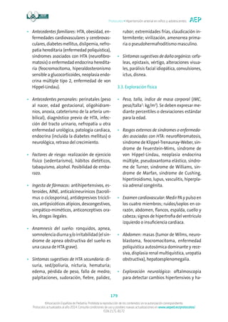 Protocolos • Hipertensión arterial en niños y adolescentes
179
©Asociación Española de Pediatría. Prohibida la reproducción de los contenidos sin la autorización correspondiente.
Protocolos actualizados al año 2014. Consulte condiciones de uso y posibles nuevas actualizaciones en www.aeped.es/protocolos/
ISSN 2171-8172
•	Antecedentes familiares: HTA, obesidad, en-
fermedades cardiovasculares y cerebrovas-
culares, diabetes mellitus, dislipemia, nefro-
patía hereditaria (enfermedad poliquística),
síndromes asociados con HTA (neurofibro-
matosis) o enfermedad endocrina heredita-
ria (feocromocitoma, hiperaldosteronismo
sensible a glucocorticoides, neoplasia endo-
crina múltiple tipo 2, enfermedad de von
Hippel-Lindau).
•	Antecedentes personales: perinatales (peso
al nacer, edad gestacional, oligohidram-
nios, anoxia, cateterismo de la arteria um-
bilical), diagnóstico previo de HTA, infec-
ción del tracto urinario, nefropatía u otra
enfermedad urológica, patología cardiaca,
endocrina (incluida la diabetes mellitus) o
neurológica, retraso del crecimiento.
•	Factores de riesgo: realización de ejercicio
físico (sedentarismo), hábitos dietéticos,
tabaquismo, alcohol. Posibilidad de emba-
razo.
•	Ingesta de fármacos: antihipertensivos, es-
teroides, AINE, anticalcineurínicos (tacroli-
mus o ciclosporina), antidepresivos tricícli-
cos, antipsicóticos atípicos, descongestivos,
simpático-miméticos, anticonceptivos ora-
les, drogas ilegales.
•	Anamnesis del sueño: ronquidos, apnea,
somnolencia diurna y/o irritabilidad (el sín-
drome de apnea obstructiva del sueño es
una causa de HTA grave).
•	Síntomas sugestivos de HTA secundaria: di-
suria, sed/poliuria, nicturia, hematuria;
edema, pérdida de peso, fallo de medro;
palpitaciones, sudoración, fiebre, palidez,
rubor; extremidades frías, claudicación in-
termitente; virilización, amenorrea prima-
ria o pseudohermafroditismo masculino.
•	Síntomas sugestivos de daño orgánico: cefa-
leas, epistaxis, vértigo, alteraciones visua-
les, parálisis facial idiopática, convulsiones,
ictus, disnea.
3.3. Exploración física
•	Peso, talla, índice de masa corporal (IMC,
peso/talla2
: kg/m2
). Se deben expresar me-
diante percentiles o desviaciones estándar
para la edad.
•	Rasgos externos de síndromes o enfermeda-
des asociadas con HTA: neurofibromatosis,
síndrome de Klippel-Trenaunay-Weber, sín-
drome de Feuerstein-Mims, síndrome de
von Hippel-Lindau, neoplasia endocrina
múltiple, pseudoxantoma elástico, síndro-
me de Turner, síndrome de Williams, sín-
drome de Marfan, síndrome de Cushing,
hipertiroidismo, lupus, vasculitis, hiperpla-
sia adrenal congénita.
•	Examen cardiovascular: Medir PA y pulso en
los cuatro miembros; ruidos/soplos en co-
razón, abdomen, flancos, espalda, cuello y
cabeza; signos de hipertrofia del ventrículo
izquierdo o insuficiencia cardiaca.
•	Abdomen: masas (tumor de Wilms, neuro-
blastoma, feocromocitoma, enfermedad
poliquística autosómica dominante y rece-
siva, displasia renal multiquística, uropatía
obstructiva), hepatoesplenomegalia.
•	Exploración neurológica: oftalmoscopia
para detectar cambios hipertensivos y ha-
 