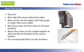 2
Blown Fibre Ducting
▪ Dig once
▪ Blow high fibre count, ribbonised cables
▪ Blow out the old and replace with high grade
or higher fibre count cables
▪ Blow long routes and then splice at mid-span
locations
▪ Blown-fibre tubes can be coupled together to
allow the fibre to be blown to the correct
location
▪ Pre-connectorised fibres can also be blown
 
