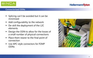 4
Connectorised ODNs
▪ Splicing can’t be avoided but it can be
minimised
▪ Add configurability to the network
▪ De-skill the deployment of the L2C
elements
▪ Design the ODN to allow for the losses of
a small number of physical connections
▪ Place them nearer to the final point of
connection
▪ Use APC-style connectors for P2MP
ODNs
 