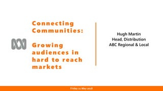 Date
Hugh Martin
Head, Distribution
ABC Regional & Local
Connecting
Communities:
Growing
audiences in
hard to reach
markets
Friday 11 May 2018
 
